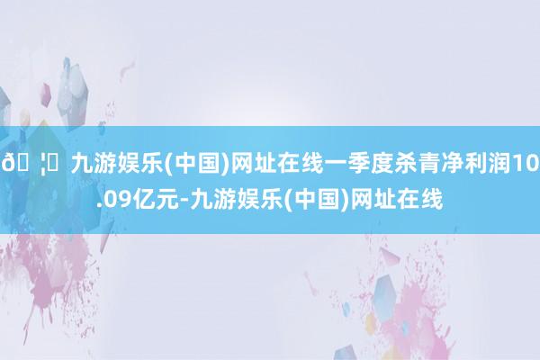 🦄九游娱乐(中国)网址在线一季度杀青净利润10.09亿元-九游娱乐(中国)网址在线