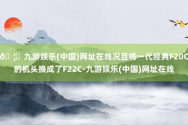 🦄九游娱乐(中国)网址在线况且将一代经典F20C的机头换成了F22C-九游娱乐(中国)网址在线