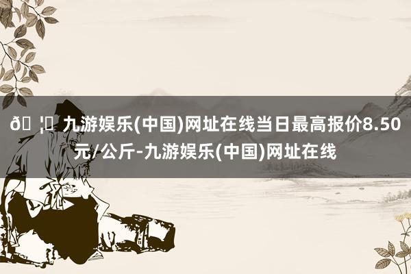 🦄九游娱乐(中国)网址在线当日最高报价8.50元/公斤-九游娱乐(中国)网址在线