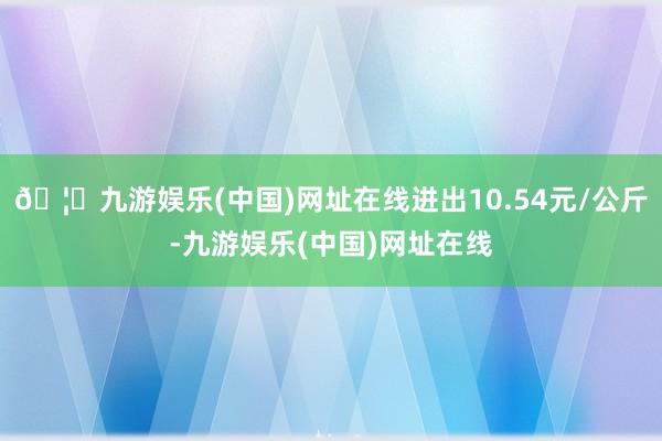 🦄九游娱乐(中国)网址在线进出10.54元/公斤-九游娱乐(中国)网址在线