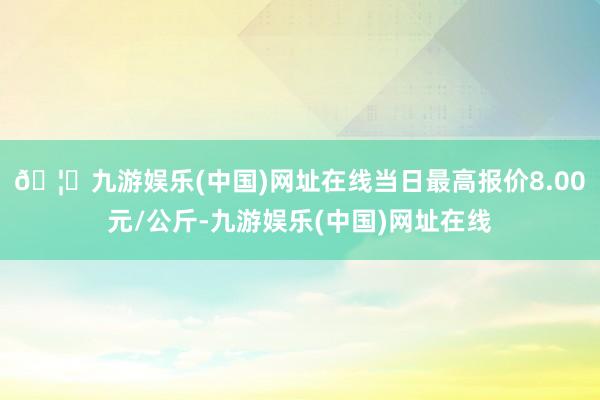 🦄九游娱乐(中国)网址在线当日最高报价8.00元/公斤-九游娱乐(中国)网址在线