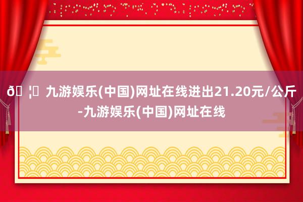 🦄九游娱乐(中国)网址在线进出21.20元/公斤-九游娱乐(中国)网址在线