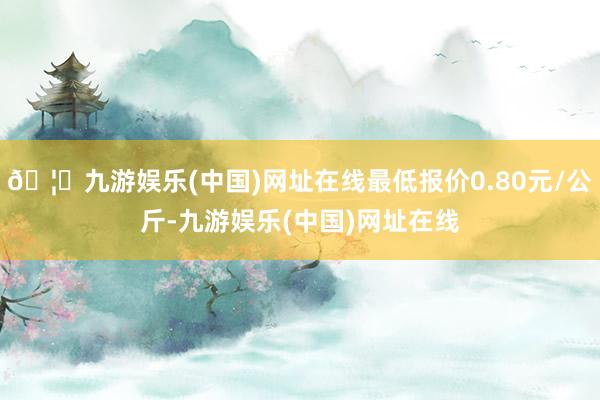 🦄九游娱乐(中国)网址在线最低报价0.80元/公斤-九游娱乐(中国)网址在线