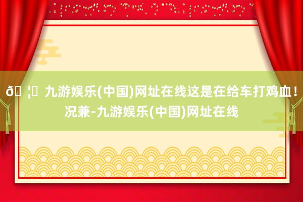 🦄九游娱乐(中国)网址在线这是在给车打鸡血！况兼-九游娱乐(中国)网址在线