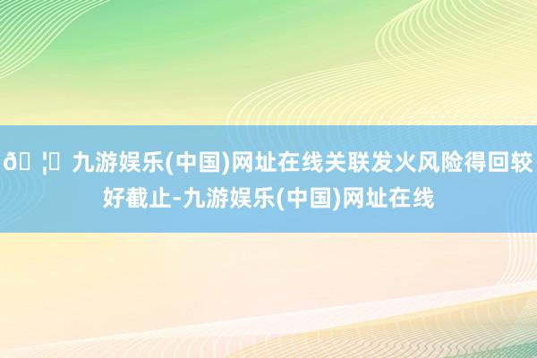 🦄九游娱乐(中国)网址在线关联发火风险得回较好截止-九游娱乐(中国)网址在线