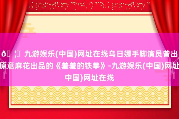 🦄九游娱乐(中国)网址在线乌日娜手脚演员曾出演过原意麻花出品的《羞羞的铁拳》-九游娱乐(中国)网址在线