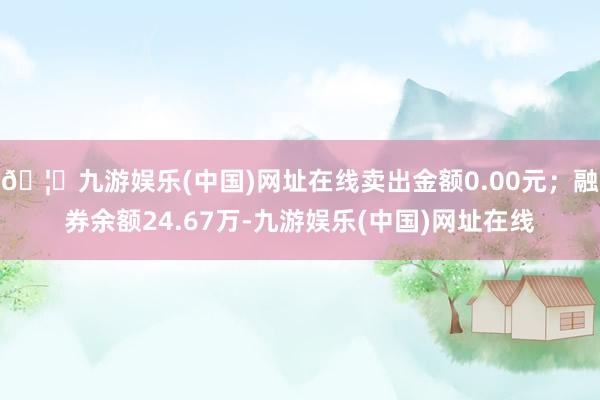 🦄九游娱乐(中国)网址在线卖出金额0.00元；融券余额24.67万-九游娱乐(中国)网址在线