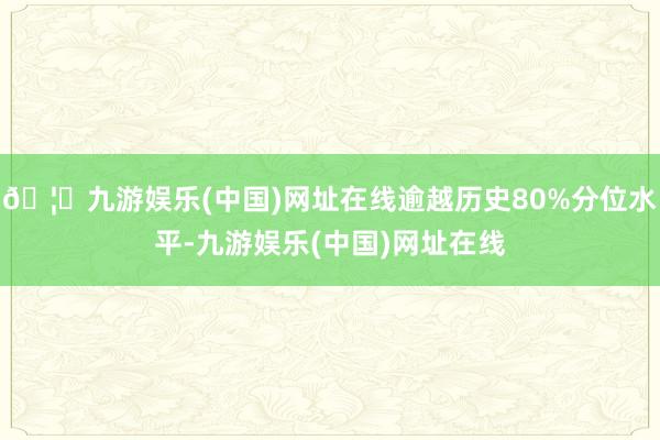 🦄九游娱乐(中国)网址在线逾越历史80%分位水平-九游娱乐(中国)网址在线