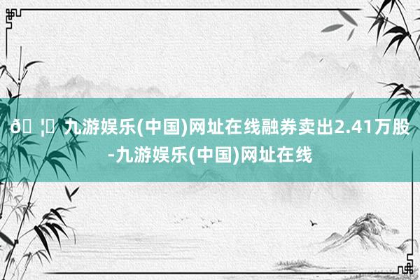 🦄九游娱乐(中国)网址在线融券卖出2.41万股-九游娱乐(中国)网址在线