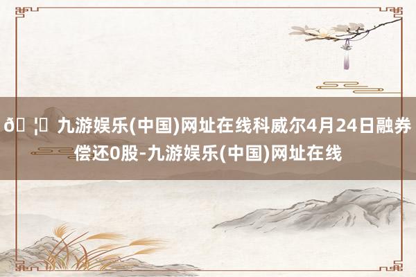 🦄九游娱乐(中国)网址在线科威尔4月24日融券偿还0股-九游娱乐(中国)网址在线