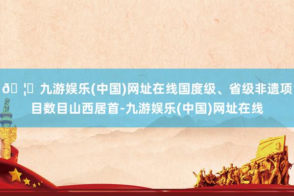 🦄九游娱乐(中国)网址在线国度级、省级非遗项目数目山西居首-九游娱乐(中国)网址在线