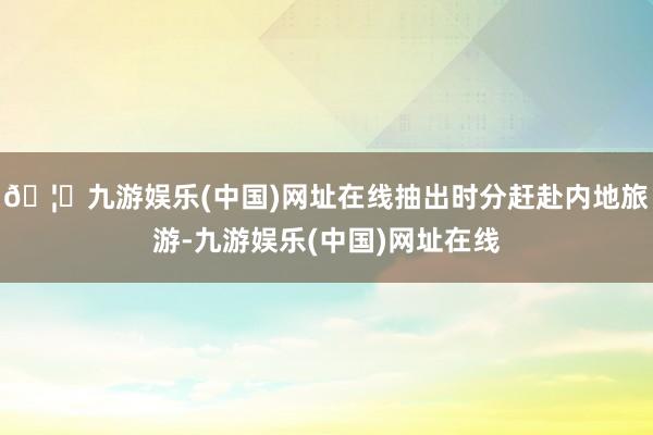 🦄九游娱乐(中国)网址在线抽出时分赶赴内地旅游-九游娱乐(中国)网址在线