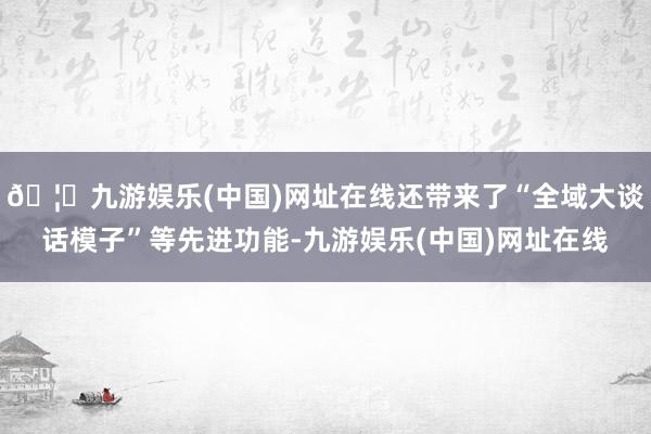 🦄九游娱乐(中国)网址在线还带来了“全域大谈话模子”等先进功能-九游娱乐(中国)网址在线