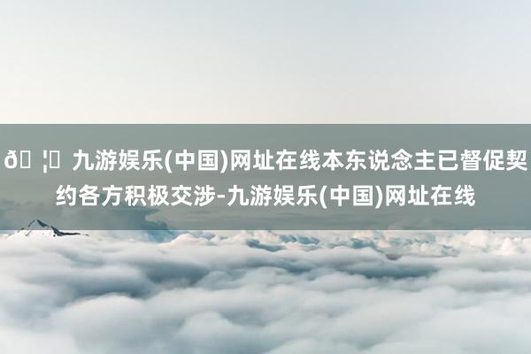 🦄九游娱乐(中国)网址在线本东说念主已督促契约各方积极交涉-九游娱乐(中国)网址在线