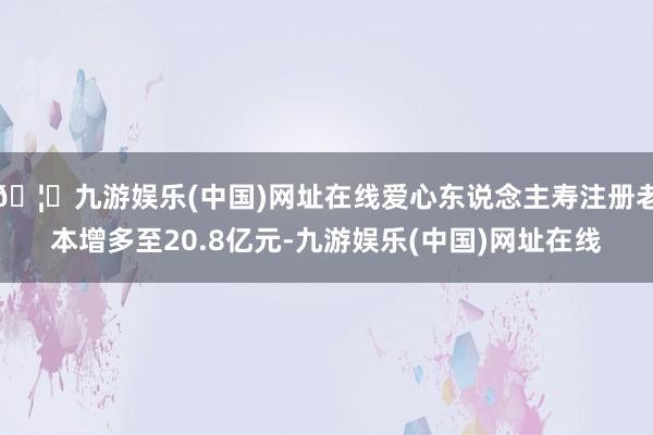 🦄九游娱乐(中国)网址在线爱心东说念主寿注册老本增多至20.8亿元-九游娱乐(中国)网址在线