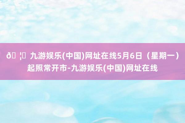 🦄九游娱乐(中国)网址在线5月6日（星期一）起照常开市-九游娱乐(中国)网址在线