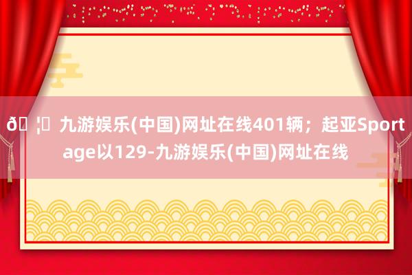 🦄九游娱乐(中国)网址在线401辆；起亚Sportage以129-九游娱乐(中国)网址在线