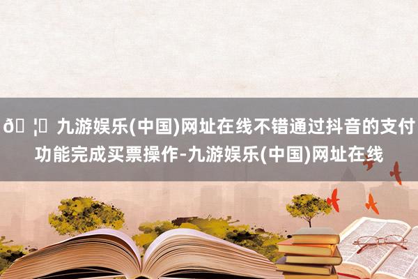 🦄九游娱乐(中国)网址在线不错通过抖音的支付功能完成买票操作-九游娱乐(中国)网址在线