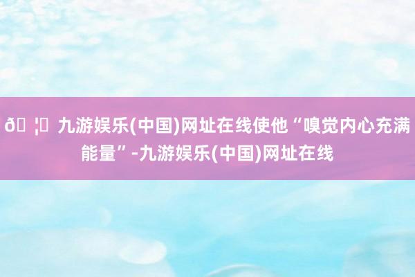 🦄九游娱乐(中国)网址在线使他“嗅觉内心充满能量”-九游娱乐(中国)网址在线