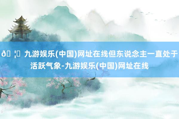 🦄九游娱乐(中国)网址在线但东说念主一直处于活跃气象-九游娱乐(中国)网址在线