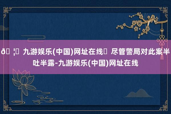 🦄九游娱乐(中国)网址在线	尽管警局对此案半吐半露-九游娱乐(中国)网址在线