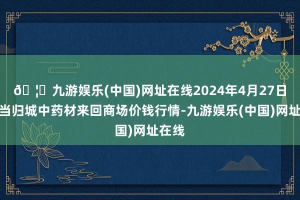 🦄九游娱乐(中国)网址在线2024年4月27日岷县当归城中药材来回商场价钱行情-九游娱乐(中国)网址在线