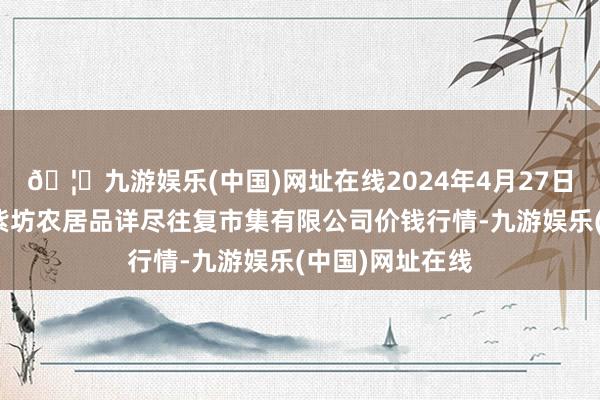 🦄九游娱乐(中国)网址在线2024年4月27日山西省长治市紫坊农居品详尽往复市集有限公司价钱行情-九游娱乐(中国)网址在线