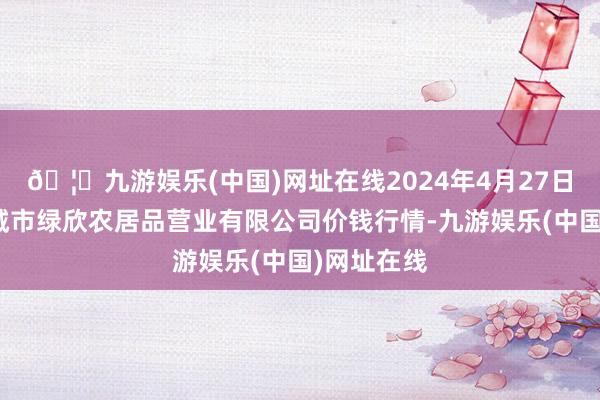 🦄九游娱乐(中国)网址在线2024年4月27日山西省晋城市绿欣农居品营业有限公司价钱行情-九游娱乐(中国)网址在线