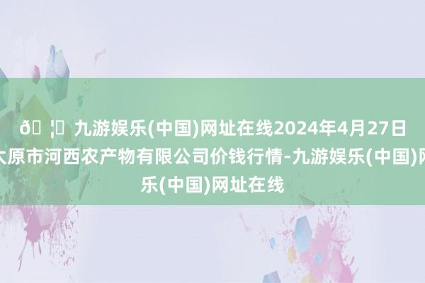 🦄九游娱乐(中国)网址在线2024年4月27日山西省太原市河西农产物有限公司价钱行情-九游娱乐(中国)网址在线