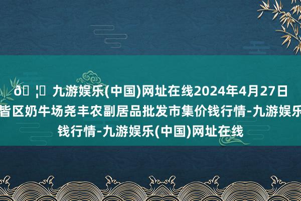 🦄九游娱乐(中国)网址在线2024年4月27日山西省临汾市尧皆区奶牛场尧丰农副居品批发市集价钱行情-九游娱乐(中国)网址在线