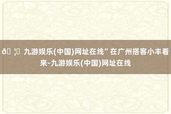 🦄九游娱乐(中国)网址在线”在广州搭客小丰看来-九游娱乐(中国)网址在线