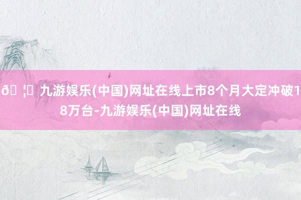 🦄九游娱乐(中国)网址在线上市8个月大定冲破18万台-九游娱乐(中国)网址在线