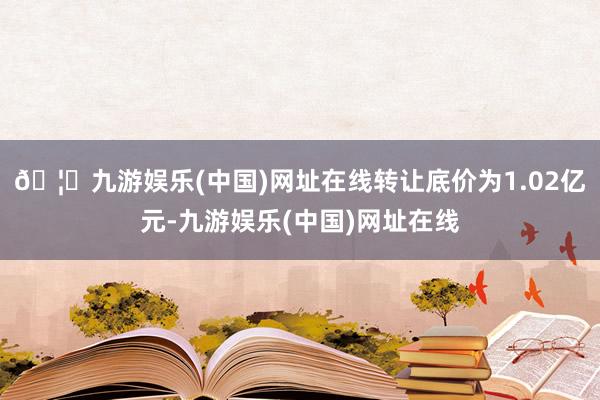 🦄九游娱乐(中国)网址在线转让底价为1.02亿元-九游娱乐(中国)网址在线