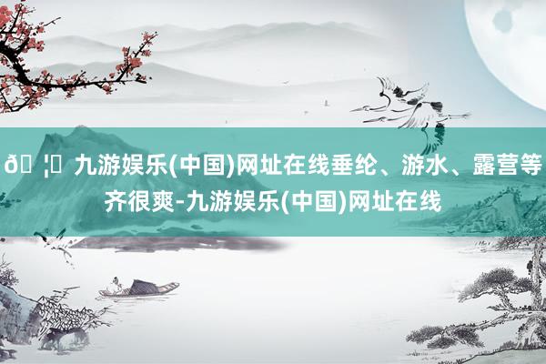 🦄九游娱乐(中国)网址在线垂纶、游水、露营等齐很爽-九游娱乐(中国)网址在线