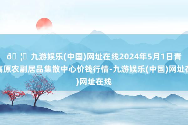 🦄九游娱乐(中国)网址在线2024年5月1日青藏高原农副居品集散中心价钱行情-九游娱乐(中国)网址在线