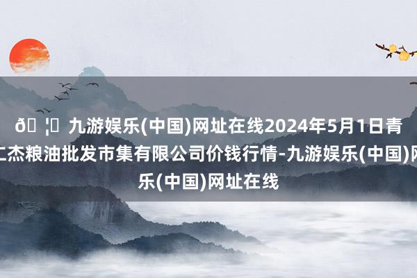 🦄九游娱乐(中国)网址在线2024年5月1日青海西宁仁杰粮油批发市集有限公司价钱行情-九游娱乐(中国)网址在线