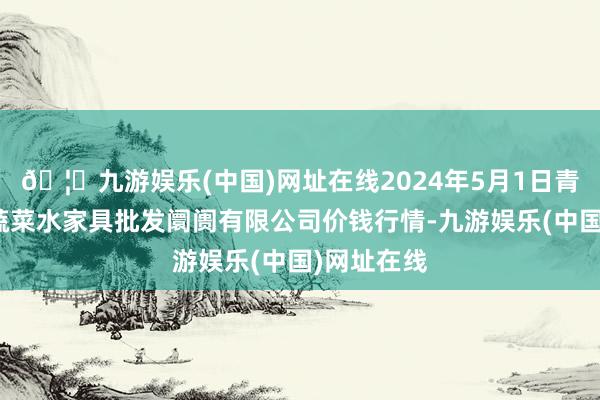 🦄九游娱乐(中国)网址在线2024年5月1日青岛市城阳蔬菜水家具批发阛阓有限公司价钱行情-九游娱乐(中国)网址在线