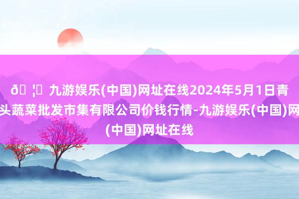 🦄九游娱乐(中国)网址在线2024年5月1日青岛东庄头蔬菜批发市集有限公司价钱行情-九游娱乐(中国)网址在线