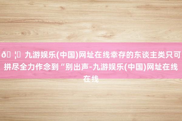 🦄九游娱乐(中国)网址在线幸存的东谈主类只可拼尽全力作念到“别出声-九游娱乐(中国)网址在线