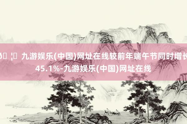 🦄九游娱乐(中国)网址在线较前年端午节同时增长45.1%-九游娱乐(中国)网址在线