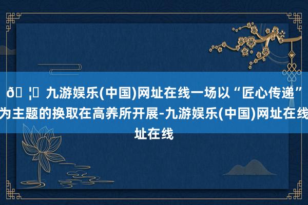 🦄九游娱乐(中国)网址在线一场以“匠心传递”为主题的换取在高养所开展-九游娱乐(中国)网址在线