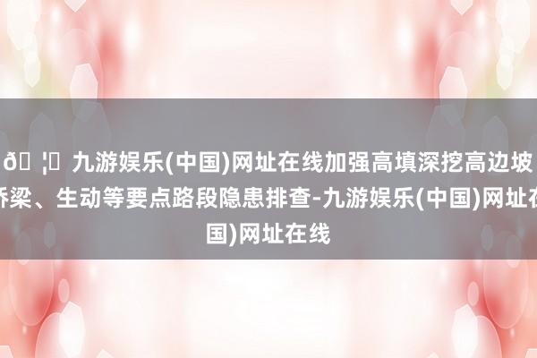 🦄九游娱乐(中国)网址在线加强高填深挖高边坡、桥梁、生动等要点路段隐患排查-九游娱乐(中国)网址在线