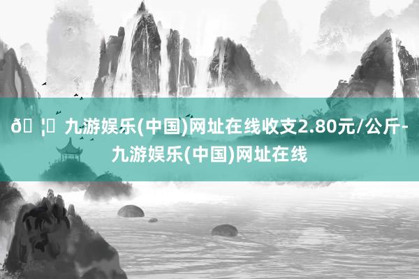 🦄九游娱乐(中国)网址在线收支2.80元/公斤-九游娱乐(中国)网址在线