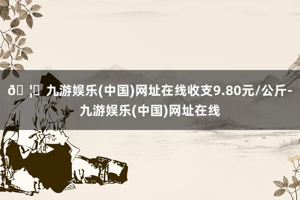 🦄九游娱乐(中国)网址在线收支9.80元/公斤-九游娱乐(中国)网址在线