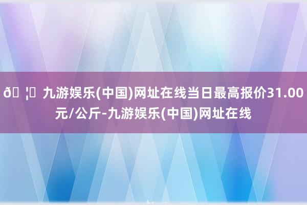 🦄九游娱乐(中国)网址在线当日最高报价31.00元/公斤-九游娱乐(中国)网址在线