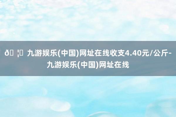 🦄九游娱乐(中国)网址在线收支4.40元/公斤-九游娱乐(中国)网址在线