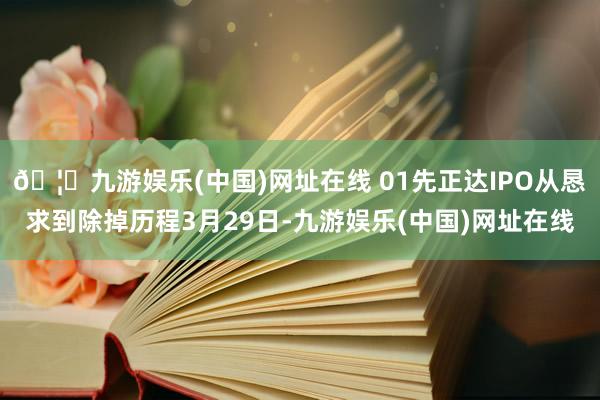 🦄九游娱乐(中国)网址在线 01先正达IPO从恳求到除掉历程3月29日-九游娱乐(中国)网址在线