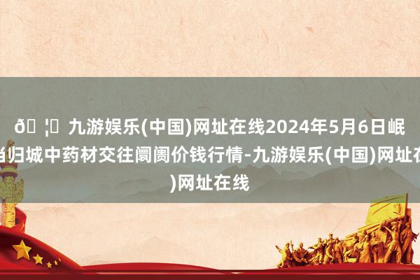 🦄九游娱乐(中国)网址在线2024年5月6日岷县当归城中药材交往阛阓价钱行情-九游娱乐(中国)网址在线