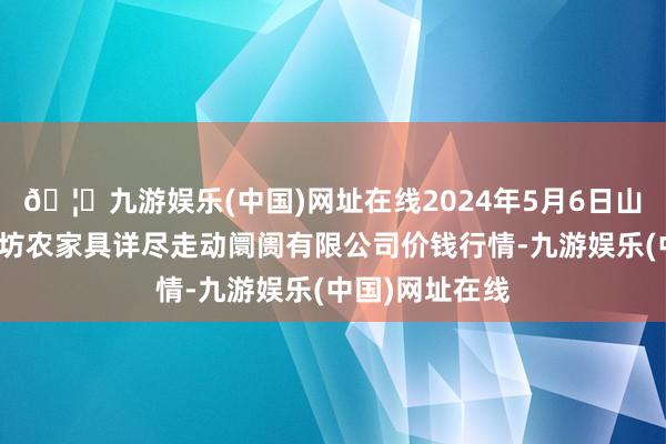 🦄九游娱乐(中国)网址在线2024年5月6日山西省长治市紫坊农家具详尽走动阛阓有限公司价钱行情-九游娱乐(中国)网址在线