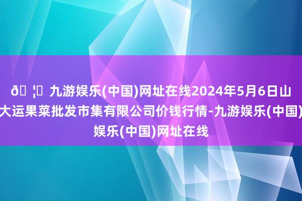 🦄九游娱乐(中国)网址在线2024年5月6日山西省朔州大运果菜批发市集有限公司价钱行情-九游娱乐(中国)网址在线